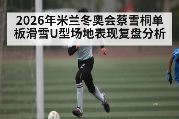 2026年米兰冬奥会蔡雪桐单板滑雪U型场地表现复盘分析