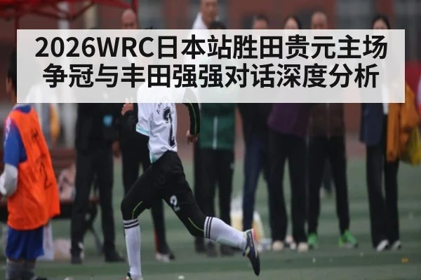 2026WRC日本站胜田贵元主场争冠与丰田强强对话深度分析