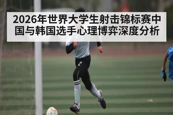 2026年世界大学生射击锦标赛中国与韩国选手心理博弈深度分析